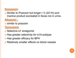 Doxazosin:
 Similar to Prazosin but longer t ½ (22 Hr) and
inactive product excreated in feces not in urine.
Alfuzosin :
 similar to prazosin
Tamsulosin
 Selective α1 anatgonist
 Has greater selectivity for α1A subtype
 Has greater efficacy for BPH
 Relatively smaller effects on blood vessels
14
 