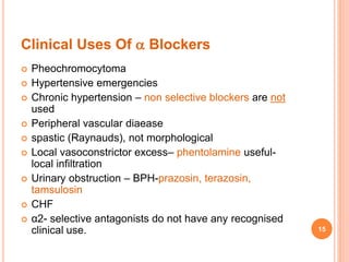 Clinical Uses Of  Blockers
 Pheochromocytoma
 Hypertensive emergencies
 Chronic hypertension – non selective blockers are not
used
 Peripheral vascular diaease
 spastic (Raynauds), not morphological
 Local vasoconstrictor excess– phentolamine useful-
local infiltration
 Urinary obstruction – BPH-prazosin, terazosin,
tamsulosin
 CHF
 α2- selective antagonists do not have any recognised
clinical use. 15
 
