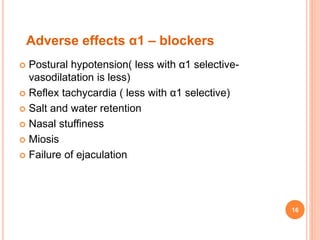 Adverse effects α1 – blockers
 Postural hypotension( less with α1 selective-
vasodilatation is less)
 Reflex tachycardia ( less with α1 selective)
 Salt and water retention
 Nasal stuffiness
 Miosis
 Failure of ejaculation
16
 