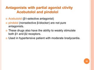 Antagonists with partial agonist ctivity
Acebutolol and pindolol
 Acebutolol (β1-selective antagonist)
 pindolol (nonselective β-blocker) are not pure
antagonists.
 These drugs also have the ability to weakly stimulate
both β1 and β2 receptors.
 Used in hypertensive patient with moderate bradycardia.
26
 