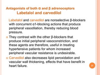 Antagonists of both α and β adrenoceptors
Labetalol and carvedilol
Labetalol and carvedilol are nonselective β-blockers
with concurrent α1-blocking actions that produce
peripheral vasodilation, thereby reducing blood
pressure.
 They contrast with the other β-blockers that
produce initial peripheral vasoconstriction, and
these agents are therefore, useful in treating
hypertensive patients for whom increased
peripheral vascular resistance is undesirable.
 Carvedilol also decreases lipid peroxidation and
vascular wall thickening, effects that have benefit in
heart failure. 27
 