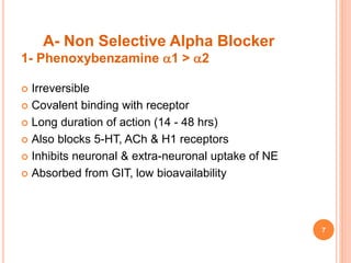 A- Non Selective Alpha Blocker
1- Phenoxybenzamine 1 > 2
 Irreversible
 Covalent binding with receptor
 Long duration of action (14 - 48 hrs)
 Also blocks 5-HT, ACh & H1 receptors
 Inhibits neuronal & extra-neuronal uptake of NE
 Absorbed from GIT, low bioavailability
7
 