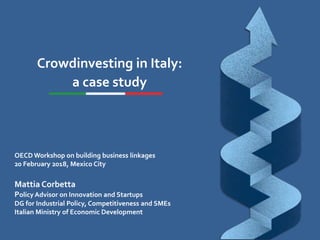 Crowdinvesting in Italy:
a case study
OECD Workshop on building business linkages
20 February 2018, Mexico City
Mattia Corbetta
Policy Advisor on Innovation and Startups
DG for Industrial Policy, Competitiveness and SMEs
Italian Ministry of Economic Development
 