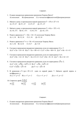 1 вариант.
1. К каким квадратным уравнениям применима Теорема Виета?
А) неполным В) приведенным С) с четным коэффициентомbД)неприведенным
2. Найдите сумму и произведение корней уравнения х2
− 37х + 27 = 0.
А) -37; 27 В) 37; -27 С) 37; 27 Д) -37; -27
3. Найдите сумму и произведение корней уравнения х2
+ 41х − 371 = 0.
А) -41; 371 В) 41; -371 С) 41; 371 Д) -41; -371
4. Решите уравнение х2
− 15х − 16 = 0, используя Теорему Виета
А) -1; 16 В) 15; 16 С) 1; 16 Д) -15; 16
5. Решите уравнение х2
+ х − 56 = 0, используя Теорему Виета
А) -1; 56 В) -4; 14 С) -8; 7 Д) -7; 8
6. Составьте приведенное квадратное уравнение, если его корни равны 12 и -7.
А) х2
+ 5х − 19 = 0 В) х2
− 5х − 84 = 0 С) х2
+ 19х − 68 = 0 Д) х2
+ 8х − 6 = 0
7. Составьте приведенное квадратное уравнение, если его корни равны 2 и 6.
А) х2
+ 8х − 12 = 0 В) х2
− 4х + 8 = 0 С) х2
+ 8х − 8 = 0 Д) х2
− 8х + 12 = 0
8. Составьте приведенное квадратное уравнение, если его корни равны √3 и -2.
А) х2
+ (2 − √3)х − 2√3 = 0 В) х2
− √3х − 2√3 = 0
С) х2
+ 3√2х − √3 = 0 Д) х2
+ х − √6 = 0
9. В уравнении х2
+ рх − 35 = 0 один из корней равен 7. Найдите другой корень и
коэффициент р.
А) х2=5 р=12 В) х2=5 р=-2 С) х2=-5 р=-2 Д) х2=-5 р=-12
10. Сократите дробь
х2
−8х−9
х2+9х+8
А)
х+9
х+8
В)
х−9
х−8
С)
х−9
х+8
Д)
х+8
х−9
2 вариант.
1. К каким квадратным уравнениям применима Теорема Виета?
А) неполным В) приведенным С) с четным коэффициентомbД)неприведенным
 