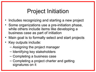 Project Initiation
• Includes recognizing and starting a new project
• Some organizations use a pre-initiation phase,
while others include items like developing a
business case as part of initiation
• Main goal is to formally select and start projects
• Key outputs include:
– Assigning the project manager
– Identifying key stakeholders
– Completing a business case
– Completing a project charter and getting
signatures on it
 