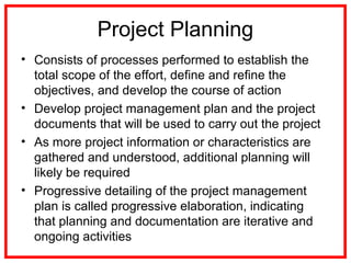 Project Planning
• Consists of processes performed to establish the
total scope of the effort, define and refine the
objectives, and develop the course of action
• Develop project management plan and the project
documents that will be used to carry out the project
• As more project information or characteristics are
gathered and understood, additional planning will
likely be required
• Progressive detailing of the project management
plan is called progressive elaboration, indicating
that planning and documentation are iterative and
ongoing activities
 
