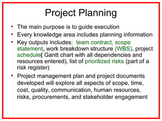 Project Planning
• The main purpose is to guide execution
• Every knowledge area includes planning information
• Key outputs includes: team contract, scope
statement, work breakdown structure (WBS), project
schedule( Gantt chart with all dependencies and
resources entered), list of prioritized risks (part of a
risk register)
• Project management plan and project documents
developed will explore all aspects of scope, time,
cost, quality, communication, human resources,
risks, procurements, and stakeholder engagement
 