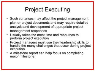 Project Executing
• Such variances may affect the project management
plan or project documents and may require detailed
analysis and development of appropriate project
management responses
• Usually takes the most time and resources to
perform project execution
• Project managers must use their leadership skills to
handle the many challenges that occur during project
execution
• A milestone report can help focus on completing
major milestone
 