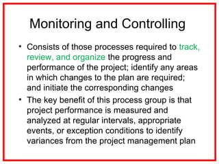 Monitoring and Controlling
• Consists of those processes required to track,
review, and organize the progress and
performance of the project; identify any areas
in which changes to the plan are required;
and initiate the corresponding changes
• The key benefit of this process group is that
project performance is measured and
analyzed at regular intervals, appropriate
events, or exception conditions to identify
variances from the project management plan
 