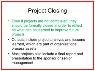 Project Closing
• Even if projects are not completed, they
should be formally closed in order to reflect
on what can be learned to improve future
projects
• Outputs include project archives and lessons
learned, which are part of organizational
process assets
• Most projects also include a final report and
presentation to the sponsor or senior
management
 