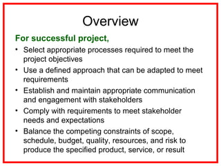 Overview
For successful project,
• Select appropriate processes required to meet the
project objectives
• Use a defined approach that can be adapted to meet
requirements
• Establish and maintain appropriate communication
and engagement with stakeholders
• Comply with requirements to meet stakeholder
needs and expectations
• Balance the competing constraints of scope,
schedule, budget, quality, resources, and risk to
produce the specified product, service, or result
 