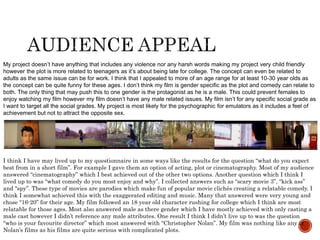 My project doesn’t have anything that includes any violence nor any harsh words making my project very child friendly
however the plot is more related to teenagers as it’s about being late for college. The concept can even be related to
adults as the same issue can be for work. I think that I appealed to more of an age range for at least 10-30 year olds as
the concept can be quite funny for these ages. I don’t think my film is gender specific as the plot and comedy can relate to
both. The only thing that may push this to one gender is the protagonist as he is a male. This could prevent females to
enjoy watching my film however my film doesn’t have any male related issues. My film isn’t for any specific social grade as
I want to target all the social grades. My project is most likely for the psychographic for emulators as it includes a feel of
achievement but not to attract the opposite sex.
I think I have may lived up to my questionnaire in some ways like the results for the question “what do you expect
best from in a short film”. For example I gave them an option of acting, plot or cinematography. Most of my audience
answered “cinematography” which I best achieved out of the other two options. Another question which I think I
lived up to was “what comedy do you most enjoy and why”. I collected answers such as “scary movie 3”, “kick ass”
and “spy”. These type of movies are parodies which make fun of popular movie clichés creating a relatable comedy. I
think I somewhat achieved this with the exaggerated editing and music. Many that answered were very young and
chose “16-20” for their age. My film followed an 18 year old character rushing for college which I think are most
relatable for those ages. Most also answered male as there gender which I have mostly achieved with only casting a
male cast however I didn’t reference any male attributes. One result I think I didn’t live up to was the question
“who is your favourite director” which most answered with “Christopher Nolan”. My film was nothing like any of
Nolan’s films as his films are quite serious with complicated plots.
 