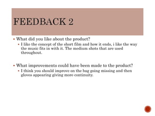  What did you like about the product?
 I like the concept of the short film and how it ends, i like the way
the music fits in with it. The medium shots that are used
throughout.
 What improvements could have been made to the product?
 I think you should improve on the bag going missing and then
gloves appearing giving more continuity.
 