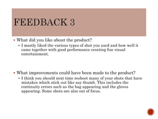  What did you like about the product?
 I mostly liked the various types of shot you used and how well it
came together with good performance creating fun visual
entertainment.
 What improvements could have been made to the product?
 I think you should next time reshoot many of your shots that have
mistakes which stick out like say thumb. This includes the
continuity errors such as the bag appearing and the gloves
appearing. Some shots are also out of focus.
 