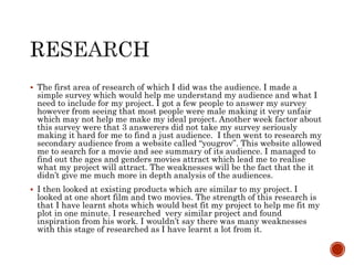 The first area of research of which I did was the audience. I made a
simple survey which would help me understand my audience and what I
need to include for my project. I got a few people to answer my survey
however from seeing that most people were male making it very unfair
which may not help me make my ideal project. Another week factor about
this survey were that 3 answerers did not take my survey seriously
making it hard for me to find a just audience. I then went to research my
secondary audience from a website called “yougrov”. This website allowed
me to search for a movie and see summary of its audience. I managed to
find out the ages and genders movies attract which lead me to realise
what my project will attract. The weaknesses will be the fact that the it
didn’t give me much more in depth analysis of the audiences.
 I then looked at existing products which are similar to my project. I
looked at one short film and two movies. The strength of this research is
that I have learnt shots which would best fit my project to help me fit my
plot in one minute. I researched very similar project and found
inspiration from his work. I wouldn’t say there was many weaknesses
with this stage of researched as I have learnt a lot from it.
 
