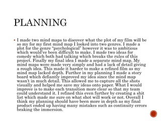  I made two mind maps to discover what the plot of my film will be
so my for my first mind map I looked into two genres. I made a
plot for the genre “psychological” however it was to ambitious
which would’ve been difficult to make. I made two ideas for
comedy which both had talking which breaks the rules of this
project. Finally my final idea I made a separate mind map. My
mind maps were made very simply and had a lack of detail giving
a rough idea. This made it harder to make a refined film as my
mind map lacked depth. Further in my planning I made a story
board which defiantly improved my idea since the mind map
wasn’t in much detail. This allowed me to capture all the shots
visually and helped me save my ideas onto paper. What I would
improve is to make each transition more clear so that my team
could understand it. I refined this even further by creating a shit
list which made me sure on what shot will work or not. Overall I
think my planning should have been more in depth as my final
product ended up having many mistakes such as continuity errors
braking the immersion.
 