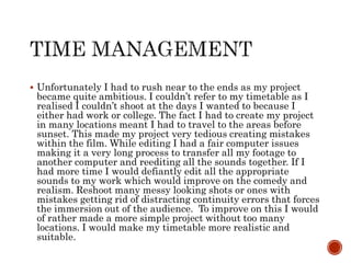  Unfortunately I had to rush near to the ends as my project
became quite ambitious. I couldn’t refer to my timetable as I
realised I couldn’t shoot at the days I wanted to because I
either had work or college. The fact I had to create my project
in many locations meant I had to travel to the areas before
sunset. This made my project very tedious creating mistakes
within the film. While editing I had a fair computer issues
making it a very long process to transfer all my footage to
another computer and reediting all the sounds together. If I
had more time I would defiantly edit all the appropriate
sounds to my work which would improve on the comedy and
realism. Reshoot many messy looking shots or ones with
mistakes getting rid of distracting continuity errors that forces
the immersion out of the audience. To improve on this I would
of rather made a more simple project without too many
locations. I would make my timetable more realistic and
suitable.
 