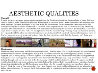 Weaknesses
There are many weaknesses included in my project which I heavily regret. For example the most obvious mistakes
are the continuity errors. This happens mostly with the clothing such as my gloves appearing during the wood
segment. Due to having doing the woods segment in a different day to the others meant that I totally forgot that I
wore gloves. This also happened with another shot however with it being a bag. I only noticed this error as I were
looking through each shot at the end of the day meaning I hadn’t had the chance to reshoot. To improve on this I
would defiantly list what wear and make sure that I check the shots so that I can easily reshoot mistakes. Another
distracting mistake is the terrible focusing on some shots. Like for example the shots that have been taken at
home. I think the cause of this was the fact that I was shooting this alone and I couldn’t exactly see what the shots
looked like while acting. To improve I will find someone who is experienced and is well cooperative to shoot my
shots for me.
Strength
I would say there are some strength to my project from the filming to the editing like the choice of shots that have
used in order to make this visually pleasing. For example in the intro when I wake up the shots with the extreme
close up shows the panic and stress in my face while the fast cuts and the alarm creates a very uncomfortable
scene reflecting the character. Shots such as the track shots emphasises the rush of the scene making a thrilling
scenario. The transition I use supports the rush and continuity reflecting the characters determination. I have also
used music to emphasise this rush. For example whenever the character stops running I stop the music or quieten
it. I especially did this when the character arrives to his destination I left one track running which creates a sort of
low key suspense to see if he arrived on time. I also did this when it revealed that the character isn’t doing any
major stunts removing all the drama.
 