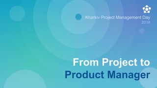 From Project to
Product Manager
Kharkiv Project Management Day
2018
 