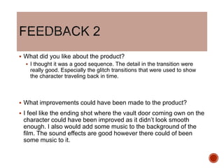  What did you like about the product?
 I thought it was a good sequence. The detail in the transition were
really good. Especially the glitch transitions that were used to show
the character traveling back in time.
 What improvements could have been made to the product?
 I feel like the ending shot where the vault door coming own on the
character could have been improved as it didn’t look smooth
enough. I also would add some music to the background of the
film. The sound effects are good however there could of been
some music to it.
 