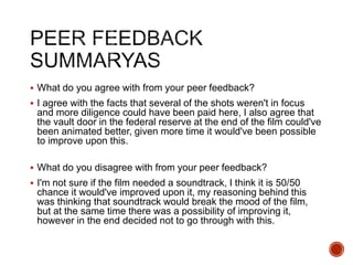  What do you agree with from your peer feedback?
 I agree with the facts that several of the shots weren't in focus
and more diligence could have been paid here, I also agree that
the vault door in the federal reserve at the end of the film could've
been animated better, given more time it would've been possible
to improve upon this.
 What do you disagree with from your peer feedback?
 I'm not sure if the film needed a soundtrack, I think it is 50/50
chance it would've improved upon it, my reasoning behind this
was thinking that soundtrack would break the mood of the film,
but at the same time there was a possibility of improving it,
however in the end decided not to go through with this.
 
