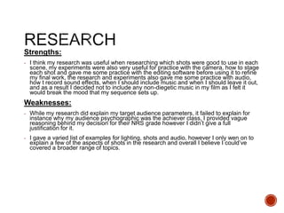 Strengths:
- I think my research was useful when researching which shots were good to use in each
scene, my experiments were also very useful for practice with the camera, how to stage
each shot and gave me some practice with the editing software before using it to refine
my final work, the research and experiments also gave me some practice with audio,
how t record sound effects, when I should include music and when I should leave it out,
and as a result I decided not to include any non-diegetic music in my film as I felt it
would break the mood that my sequence sets up.
Weaknesses:
- While my research did explain my target audience parameters, it failed to explain for
instance why my audience psychographic was the achiever class, I provided vague
reasoning behind my decision for their NRS grade however I didn’t give a full
justification for it.
- I gave a varied list of examples for lighting, shots and audio, however I only wen on to
explain a few of the aspects of shots in the research and overall I believe I could’ve
covered a broader range of topics.
 