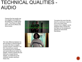 Camera Eye has exactly one
non-diegetic sound effect at
the beginning, a single guitar
chord. Then there is a slight
gap in the sound effects and
sound tracks.
Throughout the rest of the film
there is a continuous beat of a
drum and a bass guitar
however this is diegetic sound,
displayed when it shows the
two figure sin the background
playing the instruments
themselves.
The main difference between my
film and Nick’s is that throughout
his entire film there is diegetic
musical overtone, whereas in my
film I have left any musical
accompaniment out completely,
and sound effects are mainly non
diegetic, however towards the end
there are a couple that are
diegetic, as evidenced by the
character actually reacting to
these ones.
 