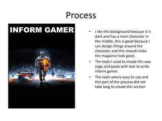 Process
• i like this background because it is
dark and has a main character in
the middle, this is good because I
can design things around the
character and this should make
the magazine look good.
• The tools I used to create this was
copy and paste with text to write
inform gamer.
• The tools where easy to use and
this part of the process did not
take long to create this section
 