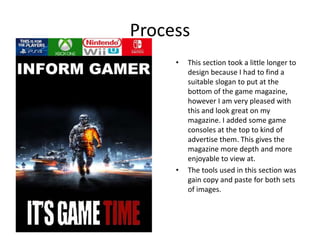 Process
• This section took a little longer to
design because I had to find a
suitable slogan to put at the
bottom of the game magazine,
however I am very pleased with
this and look great on my
magazine. I added some game
consoles at the top to kind of
advertise them. This gives the
magazine more depth and more
enjoyable to view at.
• The tools used in this section was
gain copy and paste for both sets
of images.
 