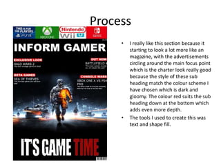 Process
• I really like this section because it
starting to look a lot more like an
magazine, with the advertisements
circling around the main focus point
which is the charter look really good
because the style of these sub
heading match the colour scheme I
have chosen which is dark and
gloomy. The colour red suits the sub
heading down at the bottom which
adds even more depth.
• The tools I used to create this was
text and shape fill.
 