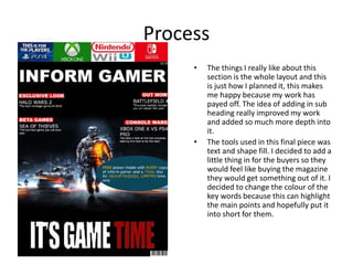 Process
• The things I really like about this
section is the whole layout and this
is just how I planned it, this makes
me happy because my work has
payed off. The idea of adding in sub
heading really improved my work
and added so much more depth into
it.
• The tools used in this final piece was
text and shape fill. I decided to add a
little thing in for the buyers so they
would feel like buying the magazine
they would get something out of it. I
decided to change the colour of the
key words because this can highlight
the main points and hopefully put it
into short for them.
 