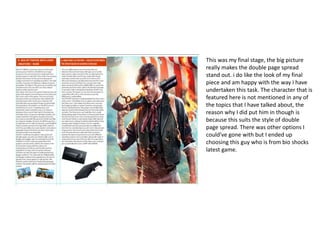 This was my final stage, the big picture
really makes the double page spread
stand out. i do like the look of my final
piece and am happy with the way I have
undertaken this task. The character that is
featured here is not mentioned in any of
the topics that I have talked about, the
reason why I did put him in though is
because this suits the style of double
page spread. There was other options I
could've gone with but I ended up
choosing this guy who is from bio shocks
latest game.
 