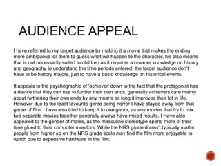 I have referred to my target audience by making it a movie that makes the ending
more ambiguous for them to guess what will happen to the character, his also means
that is not necessarily suited to children as it requires a broader knowledge on history
and geography to understand the time periods entered, the target audience don’t
have to be history majors, just to have a basic knowledge on historical events.
It appeals to the psychographic of ‘achiever’ down to the fact that the protagonist has
a device that they can use to further their own ends, generally achievers care mainly
about furthering their own ends by any means as long it improves their lot in life.
However due to the least favourite genre being horror I have stayed away from that
genre of film. I have also tried to keep it to one genre, as any movies that try to mix
two separate movies together generally always have mixed results. I Have also
appealed to the gender of males, as the masculine stereotype spend more of their
time glued to their computer monitors. While the NRS grade doesn’t typically matter
people from higher up on the NRS grade scale may find the film more enjoyable to
watch due to expensive hardware in the film.
 