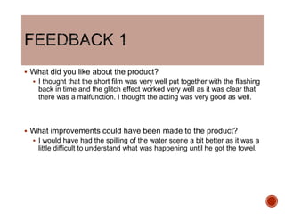  What did you like about the product?
 I thought that the short film was very well put together with the flashing
back in time and the glitch effect worked very well as it was clear that
there was a malfunction. I thought the acting was very good as well.
 What improvements could have been made to the product?
 I would have had the spilling of the water scene a bit better as it was a
little difficult to understand what was happening until he got the towel.
 