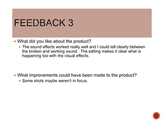  What did you like about the product?
 The sound effects worked really well and I could tell clearly between
the broken and working sound. The editing makes it clear what is
happening too with the visual effects.
 What improvements could have been made to the product?
 Some shots maybe weren't in focus.
 