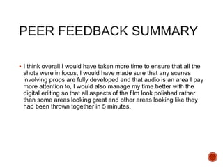  I think overall I would have taken more time to ensure that all the
shots were in focus, I would have made sure that any scenes
involving props are fully developed and that audio is an area I pay
more attention to, I would also manage my time better with the
digital editing so that all aspects of the film look polished rather
than some areas looking great and other areas looking like they
had been thrown together in 5 minutes.
 