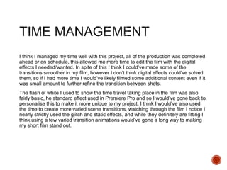 I think I managed my time well with this project, all of the production was completed
ahead or on schedule, this allowed me more time to edit the film with the digital
effects I needed/wanted. In spite of this I think I could’ve made some of the
transitions smoother in my film, however I don’t think digital effects could’ve solved
them, so if I had more time I would’ve likely filmed some additional content even if it
was small amount to further refine the transition between shots.
The flash of white I used to show the time travel taking place in the film was also
fairly basic, he standard effect used in Premiere Pro and so I would’ve gone back to
personalise this to make it more unique to my project. I think I would’ve also used
the time to create more varied scene transitions, watching through the film I notice I
nearly strictly used the glitch and static effects, and while they definitely are fitting I
think using a few varied transition animations would’ve gone a long way to making
my short film stand out.
 