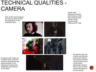 Both my film and emergence
use close up shots to show
the expressions on the
characters faces.
A clear main
difference in the two
shots however is that
their character looks
directly into the
camera, subtly
breaking the 4th wall.
Emergence uses a lot
of jump cuts during it’s
chase scene which is
the majority of the film,
I also use jump cuts in
my film where
appropriate, however
due to a lack of action
scenes they appear to
be more jarring.
Emergence also makes use
of behind shots, in that the
camera is generally focused
behind someone in the
background, however this
deliberately puts attention
on this figure.
 
