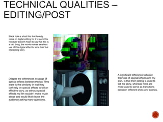 Black hole is short film that heavily
relies on digital editing for it to work this
however doesn’t mean to say that this is
a bad thing, the movie makes excellent
use of this digital effect to tell a brief but
interesting story.
A significant difference between
their use of special effects and my
own, is that their editing is used to
tell the story, whereas mine are
more used to serve as transitions
between different shots and scenes.
Despite the differences in usage of
special effects between the two films
there is the similarity in that they
both rely on special effects to tell an
effective story, as without special
effects my film wouldn’t make much
sense and would likely leave the
audience asking many questions.
 