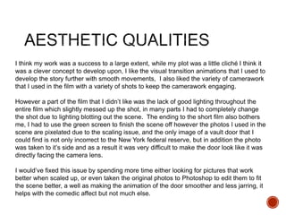 I think my work was a success to a large extent, while my plot was a little cliché I think it
was a clever concept to develop upon, I like the visual transition animations that I used to
develop the story further with smooth movements, I also liked the variety of camerawork
that I used in the film with a variety of shots to keep the camerawork engaging.
However a part of the film that I didn’t like was the lack of good lighting throughout the
entire film which slightly messed up the shot, in many parts I had to completely change
the shot due to lighting blotting out the scene. The ending to the short film also bothers
me, I had to use the green screen to finish the scene off however the photos I used in the
scene are pixelated due to the scaling issue, and the only image of a vault door that I
could find is not only incorrect to the New York federal reserve, but in addition the photo
was taken to it’s side and as a result it was very difficult to make the door look like it was
directly facing the camera lens.
I would’ve fixed this issue by spending more time either looking for pictures that work
better when scaled up, or even taken the original photos to Photoshop to edit them to fit
the scene better, a well as making the animation of the door smoother and less jarring, it
helps with the comedic affect but not much else.
 
