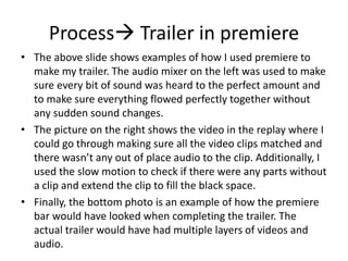 Process Trailer in premiere
• The above slide shows examples of how I used premiere to
make my trailer. The audio mixer on the left was used to make
sure every bit of sound was heard to the perfect amount and
to make sure everything flowed perfectly together without
any sudden sound changes.
• The picture on the right shows the video in the replay where I
could go through making sure all the video clips matched and
there wasn’t any out of place audio to the clip. Additionally, I
used the slow motion to check if there were any parts without
a clip and extend the clip to fill the black space.
• Finally, the bottom photo is an example of how the premiere
bar would have looked when completing the trailer. The
actual trailer would have had multiple layers of videos and
audio.
 