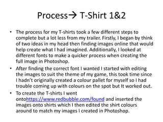 Process T-Shirt 1&2
• The process for my T-shirts took a few different steps to
complete but a lot less from my trailer. Firstly, I began by think
of two ideas in my head then finding images online that would
help create what I had imagined. Additionally, I looked at
different fonts to make a quicker process when creating the
full image in Photoshop.
• After finding the correct font I wanted I started with editing
the images to suit the theme of my game, this took time since
I hadn’t originally created a colour pallet for myself so I had
trouble coming up with colours on the spot but It worked out.
• To create the T-shirts I went
ontohttps://www.redbubble.com/found and inserted the
images onto shirts which I then edited the shirt colours
around to match my images I created in Photoshop.
 