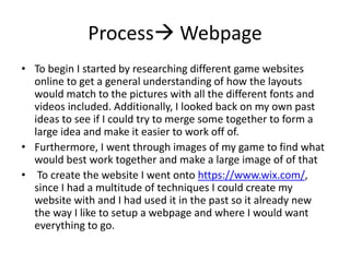 Process Webpage
• To begin I started by researching different game websites
online to get a general understanding of how the layouts
would match to the pictures with all the different fonts and
videos included. Additionally, I looked back on my own past
ideas to see if I could try to merge some together to form a
large idea and make it easier to work off of.
• Furthermore, I went through images of my game to find what
would best work together and make a large image of of that
• To create the website I went onto https://www.wix.com/,
since I had a multitude of techniques I could create my
website with and I had used it in the past so it already new
the way I like to setup a webpage and where I would want
everything to go.
 