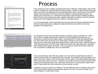 Process
First I wrote the script at college using Microsoft word on Monday. Unfortunately I didn’t finish
it before Tuesday but I continued with recording anyway. I wrote it on Microsoft word because
that is one of the most efficient and most used text editors which I could use at home and at
college. Having access to the file at home and college is a big advantage because I can
always open it and work on it. I felt like this script wasn’t right because I wanted something
with a bit more room to talk about what I wanted to talk about so instead I used the script as
talking points and suggestions about the subject I was talking about
In my formal proposal I said I would talk about recent stories and things I watched recently. I
think this works well but as I realised this might be difficult to do within the 5 minutes
specified in the project brief.
On Tuesday at home I then recorded my lines on audacity using my AT2020 mic. I didn’t
want to do it in college because there would be too many people interrupting and my
microphone at home is much higher quality. I recorded them in 6 parts and exported them
into .Wav audio Files. Since part of my script wasn’t finished on some parts I decided to
make it up as I went along going along vague points I made for the script. I Exported them as
.Wav files because its one of the most common format for audio files apart from .mp3 files. I
knew audition would accept .Wav files. I said I was going to record this at home instead of
how I recorded it in college like I did in my experiment.
I then imported these .Wav Files into audition and I found that I accidentally recorded 20
minutes of audio when the requirements are 5 minutes. This instantly caused a problem and i
knew I had to cut it down a lot to try and make it fit the criteria. This made it difficult because I
didn’t know what I should cut down. I wanted to use audition because it has the tools for what
I need and its relatively easy to use. I also said I would use it in my production experiments
which I made before the main production and they worked out well.
I decided to remove 2 parts of my Podcast. This was difficult to do as I wanted to stay true to
my Proposal while meeting the specifications given to me. But in the end I feel like I cut it
down enough so it could work as both.
 