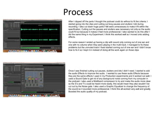 Process
After I clipped off the parts I thought the podcast could do without to fit the criteria; I
started going into the clips and cutting out long pauses and stutters I did during
recording. I also cut down huge parts I felt were unnecessary to make it fit within the
specification. Cutting out the pauses and stutters was necessary not only so the audio
could fit but because it makes it feel more professional. I also wanted to do this after I
did the same thing in my Experiment. I think this worked well so I moved onto adding
effects.
For some reason I ended up having a clip with sound only coming out of one ear and
one with no volume when they were playing in the multi track. I managed to fix these
problems but the unmuted track I fixed started coming out of one ear and I didn’t know
how to fix it so I kept it in instead of doing all the work again on those clips
Once I was finished cutting out pauses, stutters and bits I didn’t need. I started to add
the audio Effects to improve the audio. I wanted to use these audio Effects because
they are the same effects I used in my Production experiments and it worked out well. I
used a Sound Gate to get rid of any background noise coming from my computer in
the podcast. I also used a Multiband compressor to try and make the audio more clear
so the S’s and T’s could be heard more easily, this would mean they also wouldn’t be
cut out by the Noise gate. I also used a Graphic Equalizer to change the frequency of
the sound so it sounded more professional. I think this all worked very well and greatly
Boosted the audio quality of my podcast.
 