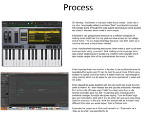 Process
On Monday I had others in my class make funny noises I could use in
my intro. I eventually settled on Andrew “Ree!” sound which imported
into Garage Band. I thought this was a good idea because using sounds
we made in the class would make it more unique.
I decided to use garage band because it’s a software designed for
making music and I had it on my ipad so I have access to it at college
and at home. This is a huge advantage because I can then catch up or
continue the work at home when needed.
Once I had finished importing the sounds I then made a tune out of them
and exported it using my email. I think making a tune in garage band
was a good idea because it avoids any problems with copyright and it
also makes people think of the podcast when the music is heard.
I then imported them into audition. I decided to use audition because its
specialized for audio even if it can be hard to use at times. I think using
audition is a good choice but even if it doesn’t work out I can change to
using premier which is a lot easier to use but is specialized in video and
not audio.
I then clipped the audio together with the intro and I had to cut the intro
down to make it fit. I then realized that the clip was short and I intended
for it to be a clip of Lewie sayig “Hello” in a deep voice from a clip
Andrew and Allan gave me, But I must have got it mixed up and It
somehow changed to nutjob alex jones saying “Turn the frickin frogs
gay” and I decided to stick with it and its within fair use as its only being
used for a second. In the end I think this worked well as it made it very
different from what you would expect from a Podcast intro
I exported the project as a .Wav and handed it in. I Exported it as a
.Wav as its what I was specified to do
 