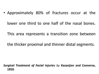 • Approximately 80% of fractures occur at the
lower one third to one half of the nasal bones.
This area represents a transition zone between
the thicker proximal and thinner distal segments.
Surgical Treatment of Facial Injuries by Kazanjian and Converse,
1959.
 