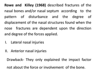 Rowe and Killey (1968) described fractures of the
nasal bones and/or nasal septum according to the
pattern of disturbance and the degree of
displacement of the nasal structures found when the
nose fractures are dependent upon the direction
and degree of the forces applied.
I. Lateral nasal injuries
II. Anterior nasal injuries
Drawback- They only explained the impact factor
not about the force or involvement of the bone.
 