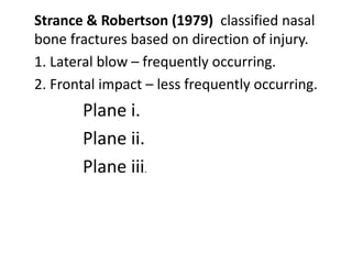 Strance & Robertson (1979) classified nasal
bone fractures based on direction of injury.
1. Lateral blow – frequently occurring.
2. Frontal impact – less frequently occurring.
Plane i.
Plane ii.
Plane iii.
 