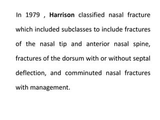 In 1979 , Harrison classified nasal fracture
which included subclasses to include fractures
of the nasal tip and anterior nasal spine,
fractures of the dorsum with or without septal
deflection, and comminuted nasal fractures
with management.
 